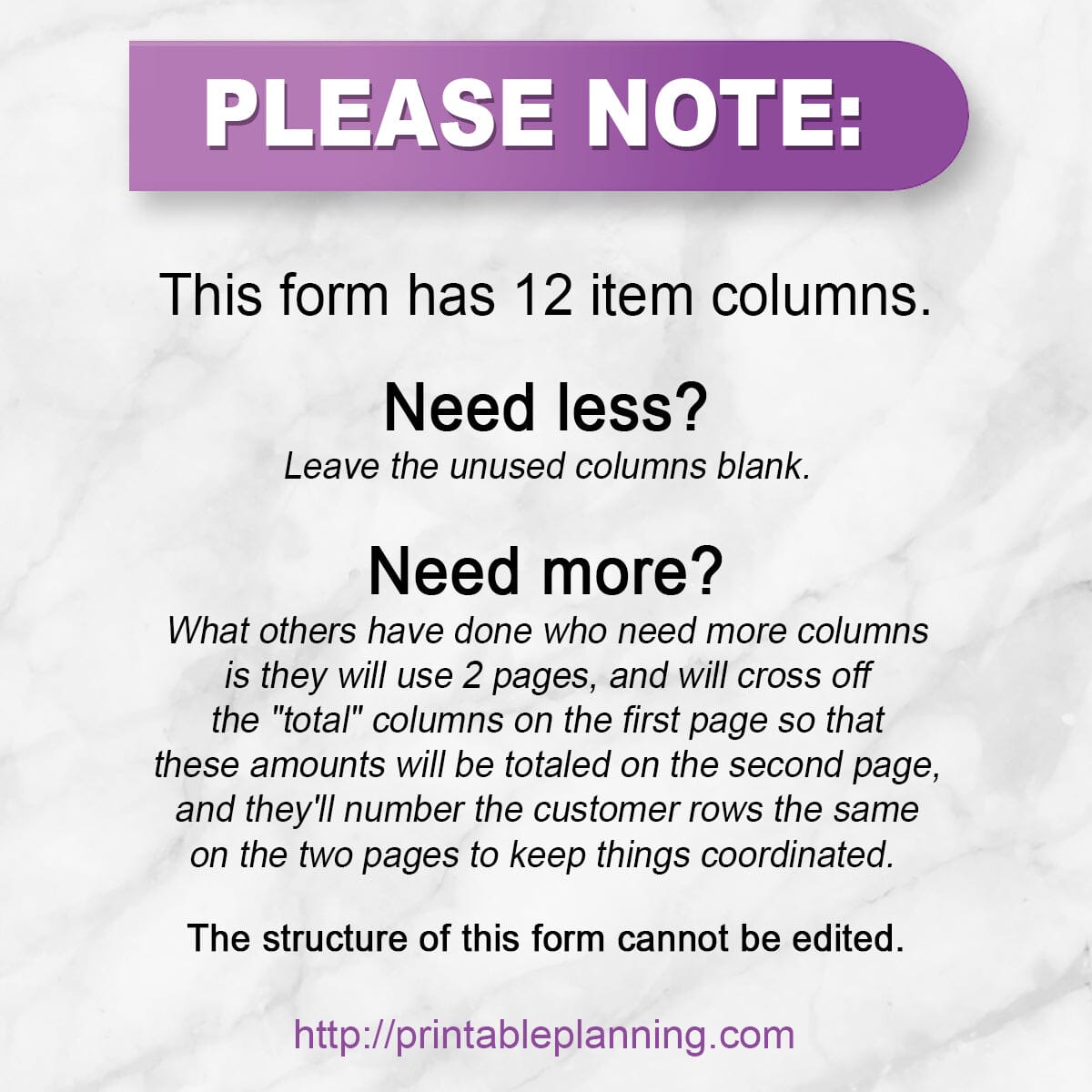 Infographic: "This form has 12 item columns.  Need less? Leave the unused columns blank.  Need more? What others have done who need more columns is they will use 2 pages, and will cross off the "total" columns on the first page so that these amounts will be totaled on the second page, and they'll number the customer rows the same on the two pages to keep things coordinated.   The structure of this form cannot be edited."